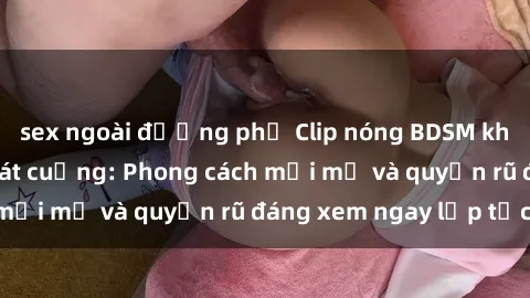 sex ngoài đường phố Clip nóng BDSM khiến người xem phát cuồng: Phong cách mới mẻ và quyến rũ đáng xem ngay lập tức!
