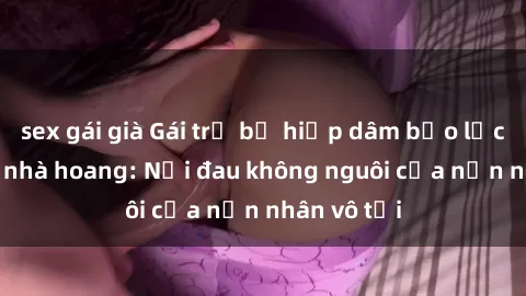 sex gái già Gái trẻ bị hiếp dâm bạo lực trong căn nhà hoang: Nỗi đau không nguôi của nạn nhân vô tội