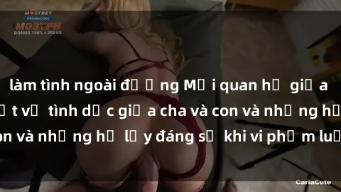 làm tình ngoài đường Mối quan hệ giữa cha và con: Sự thật về tình dục giữa cha và con và những hệ lụy đáng sợ khi vi phạm luật pháp.