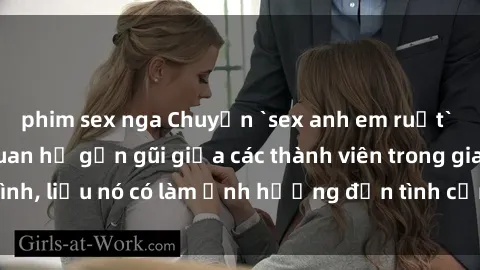 phim sex nga Chuyện `sex anh em ruột` - Đề cập đến quan hệ gần gũi giữa các thành viên trong gia đình, liệu nó có làm ảnh hưởng đến tình cảm gia đình hay không?