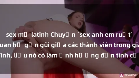 sex mỹ latinh Chuyện `sex anh em ruột` - Đề cập đến quan hệ gần gũi giữa các thành viên trong gia đình, liệu nó có làm ảnh hưởng đến tình cảm gia đình hay không?