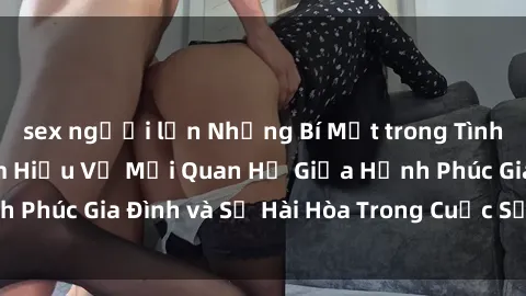 sex người lớn Những Bí Mật trong Tình Dục Gia Đình: Tìm Hiểu Về Mối Quan Hệ Giữa Hạnh Phúc Gia Đình và Sự Hài Hòa Trong Cuộc Sống Tình Dục