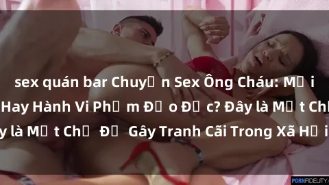 sex quán bar Chuyện Sex Ông Cháu: Mối Quan Hệ Gia Đình Hay Hành Vi Phạm Đạo Đức? Đây là Một Chủ Đề Gây Tranh Cãi Trong Xã Hội Hiện Nay.