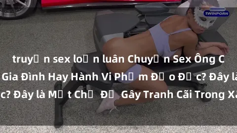 truyện sex loạn luân Chuyện Sex Ông Cháu: Mối Quan Hệ Gia Đình Hay Hành Vi Phạm Đạo Đức? Đây là Một Chủ Đề Gây Tranh Cãi Trong Xã Hội Hiện Nay.