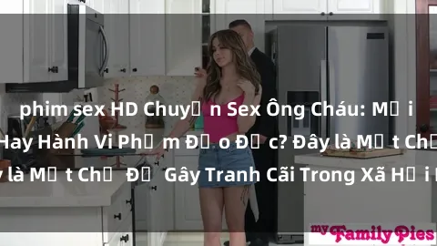 phim sex HD Chuyện Sex Ông Cháu: Mối Quan Hệ Gia Đình Hay Hành Vi Phạm Đạo Đức? Đây là Một Chủ Đề Gây Tranh Cãi Trong Xã Hội Hiện Nay.