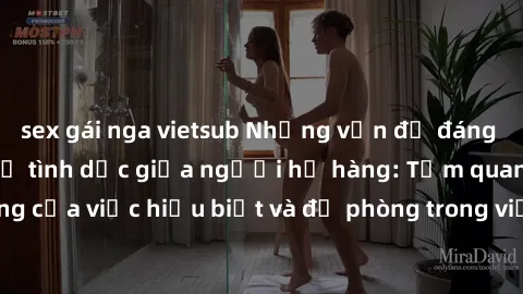 sex gái nga vietsub Những vấn đề đáng quan tâm về quan hệ tình dục giữa người họ hàng: Tầm quan trọng của việc hiểu biết và đề phòng trong việc tiếp xúc trong gia đình.