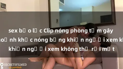 sex bạo lực Clip nóng phòng tắm gây sốt: Cận cảnh khoảnh khắc nóng bỏng khiến người xem không thể rời mắt
