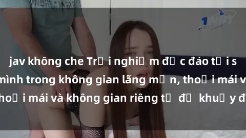 jav không che Trải nghiệm độc đáo tại sex nhà nghỉ: ẩn mình trong không gian lãng mạn, thoải mái và không gian riêng tư để khuấy động tình ái.