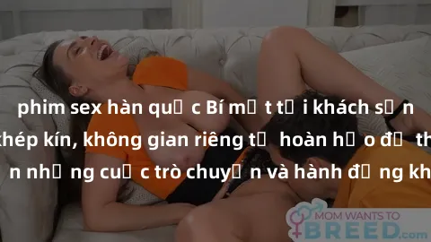 phim sex hàn quốc Bí mật tại khách sạn: Phòng quay lén khép kín, không gian riêng tư hoàn hảo để thực hiện những cuộc trò chuyện và hành động không bị người khác phát hiện.