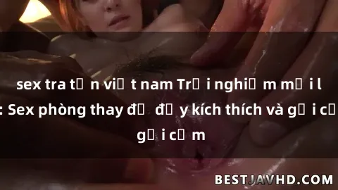 sex tra tấn việt nam Trải nghiệm mới lạ: Sex phòng thay đồ đầy kích thích và gợi cảm