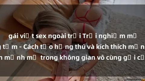 gái việt sex ngoài trời Trải nghiệm mới lạ với sex phòng tắm - Cách tạo hứng thú và kích thích mạnh mẽ trong không gian vô cùng gợi cảm và lãng mạn