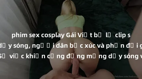 phim sex cosplay Gái Việt bị lộ clip sex khiến dư luận dậy sóng, người dân bức xúc và phản đối gay gắt. Sự việc khiến cộng đồng mạng dậy sóng và yêu cầu xử lý nghiêm ngặt.