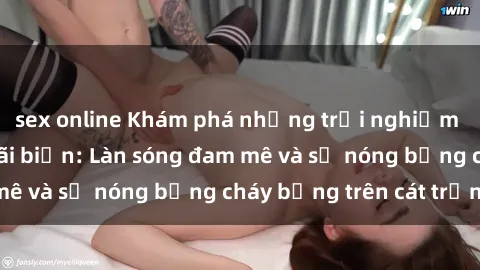sex online Khám phá những trải nghiệm độc đáo tại sex bãi biển: Làn sóng đam mê và sự nóng bỏng cháy bỏng trên cát trắng