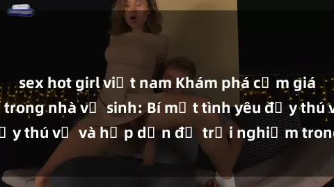 sex hot girl việt nam Khám phá cảm giác mới mẻ với sex trong nhà vệ sinh: Bí mật tình yêu đầy thú vị và hấp dẫn để trải nghiệm trong đêm hôm nay!