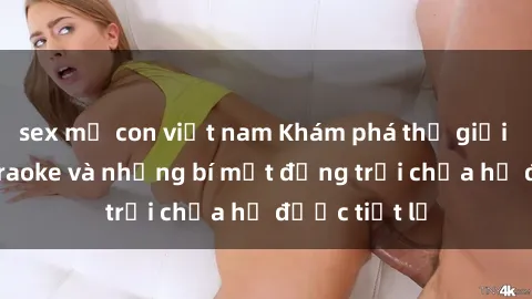 sex mẹ con việt nam Khám phá thế giới sex quán karaoke và những bí mật động trời chưa hề được tiết lộ