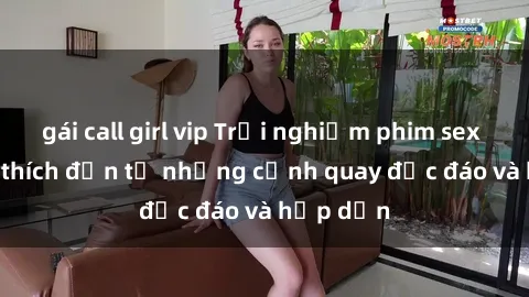 gái call girl vip Trải nghiệm phim sex : Sự kích thích đến từ những cảnh quay độc đáo và hấp dẫn