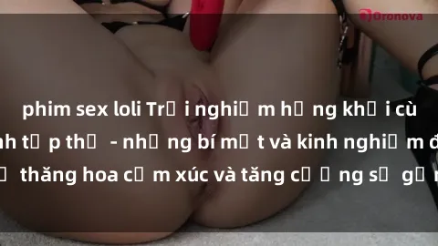 phim sex loli Trải nghiệm hứng khởi cùng với việc làm tình tập thể - những bí mật và kinh nghiệm để thăng hoa cảm xúc và tăng cường sự gắn kết trong mối quan hệ