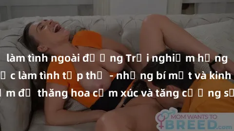 làm tình ngoài đường Trải nghiệm hứng khởi cùng với việc làm tình tập thể - những bí mật và kinh nghiệm để thăng hoa cảm xúc và tăng cường sự gắn kết trong mối quan hệ