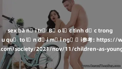 sex bà nội trợ Bạo lực tình dục trong nhóm: nguy cơ và hậu quả to lớn đối mọi người参考: https://www.theguardian.com/society/2021/nov/11/children-as-young-as-four-are-being-sexually-abused-by-groups-in-