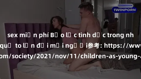 sex miễn phí Bạo lực tình dục trong nhóm: nguy cơ và hậu quả to lớn đối mọi người参考: https://www.theguardian.com/society/2021/nov/11/children-as-young-as-four-are-being-sexually-abused-by-groups-in-uk