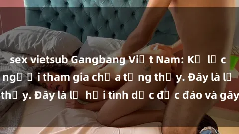 sex vietsub Gangbang Việt Nam: Kỷ lục mới với số lượng người tham gia chưa từng thấy. Đây là lễ hội tình dục độc đáo và gây sốc.