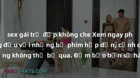 sex gái trẻ đẹp không che Xem ngay phim sex bukkake hàng đầu với những bộ phim hấp dẫn, cảnh quay nóng bỏng không thể bỏ qua. Đảm bảo bạn sẽ hài lòng với trải nghiệm mới lạ này!