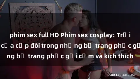 phim sex full HD Phim sex cosplay: Trải nghiệm tuyệt vời của cặp đôi trong những bộ trang phục gợi cảm và kích thích