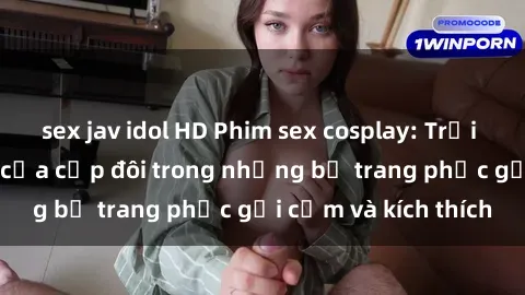 sex jav idol HD Phim sex cosplay: Trải nghiệm tuyệt vời của cặp đôi trong những bộ trang phục gợi cảm và kích thích