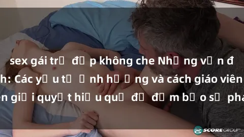 sex gái trẻ đẹp không che Những vấn đề về sex học sinh: Các yếu tố ảnh hưởng và cách giáo viên giải quyết hiệu quả để đảm bảo sự phát triển toàn diện.
