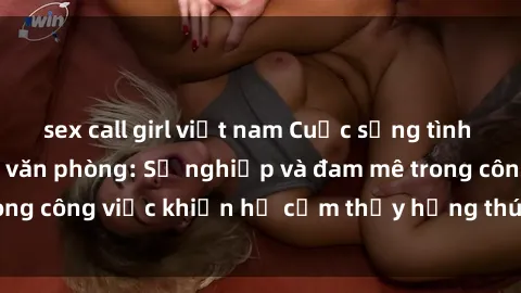 sex call girl việt nam Cuộc sống tình dục của nhân viên văn phòng: Sự nghiệp và đam mê trong công việc khiến họ cảm thấy hứng thú với tình dục?