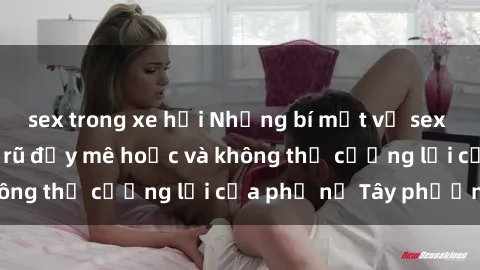 sex trong xe hơi Những bí mật về sex gái Tây: Sự quyến rũ đầy mê hoặc và không thể cưỡng lại của phụ nữ Tây phương