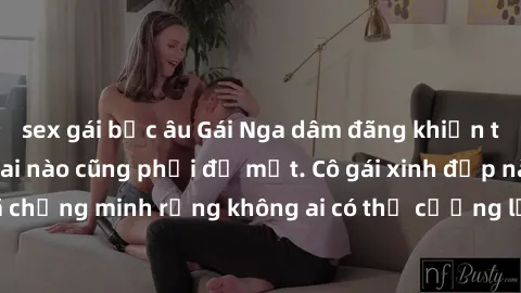 sex gái bắc âu Gái Nga dâm đãng khiến tim bất cứ chàng trai nào cũng phải đỏ mặt. Cô gái xinh đẹp này đã chứng minh rằng không ai có thể cưỡng lại khi cô làm tình đắm say.
