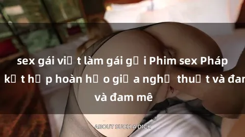 sex gái việt làm gái gọi Phim sex Pháp - Sự kết hợp hoàn hảo giữa nghệ thuật và đam mê