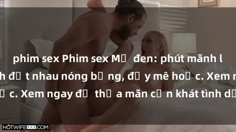 phim sex Phim sex Mỹ đen: phút mãnh liệt với những cảnh địt nhau nóng bỏng, đầy mê hoặc. Xem ngay để thỏa mãn cơn khát tình dục của bạn!