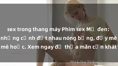 sex trong thang máy Phim sex Mỹ đen: phút mãnh liệt với những cảnh địt nhau nóng bỏng, đầy mê hoặc. Xem ngay để thỏa mãn cơn khát tình dục của bạn!