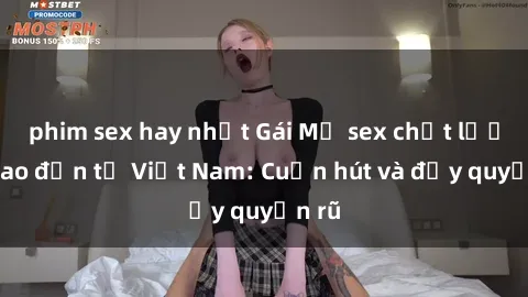 phim sex hay nhất Gái Mỹ sex chất lượng cao đến từ Việt Nam: Cuốn hút và đầy quyến rũ