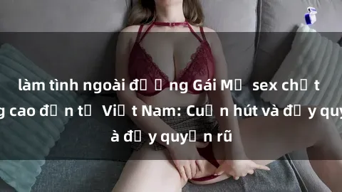 làm tình ngoài đường Gái Mỹ sex chất lượng cao đến từ Việt Nam: Cuốn hút và đầy quyến rũ