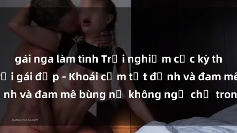 gái nga làm tình Trải nghiệm cực kỳ thú vị khi làm tình với gái đẹp - Khoái cảm tột đỉnh và đam mê bùng nổ không ngờ chỉ trong một đêm!