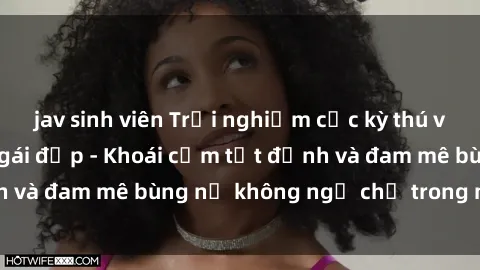 jav sinh viên Trải nghiệm cực kỳ thú vị khi làm tình với gái đẹp - Khoái cảm tột đỉnh và đam mê bùng nổ không ngờ chỉ trong một đêm!