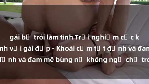 gái bị trói làm tình Trải nghiệm cực kỳ thú vị khi làm tình với gái đẹp - Khoái cảm tột đỉnh và đam mê bùng nổ không ngờ chỉ trong một đêm!