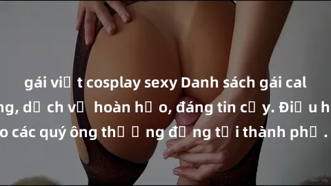 gái việt cosplay sexy Danh sách gái call girl vip chất lượng, dịch vụ hoàn hảo, đáng tin cậy. Điều hấp dẫn cho các quý ông thượng đẳng tại thành phố. Hãy nhấc máy và đặt lịch ngay!