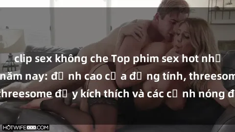 clip sex không che Top phim sex hot nhất không thể bỏ lỡ năm nay: đỉnh cao của đồng tính, threesome đầy kích thích và các cảnh nóng đang gây sốt!