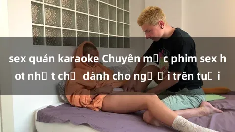 sex quán karaoke Chuyên mục phim sex hot nhất chỉ dành cho người trên tuổi