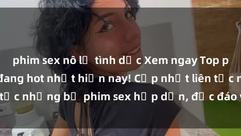 phim sex nô lệ tình dục Xem ngay Top phim sex mới nhất đang hot nhất hiện nay! Cập nhật liên tục những bộ phim sex hấp dẫn, độc đáo và đầy kích thích.