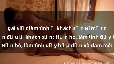 gái việt làm tình ở khách sạn Bí mật cuộc hẹn gái Việt lần đầu ở khách sạn: Hẹn hò, làm tình đầy hấp dẫn và đam mê!