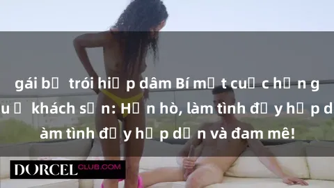 gái bị trói hiếp dâm Bí mật cuộc hẹn gái Việt lần đầu ở khách sạn: Hẹn hò, làm tình đầy hấp dẫn và đam mê!