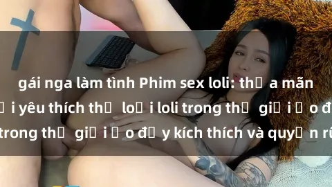 gái nga làm tình Phim sex loli: thỏa mãn đam mê của người yêu thích thể loại loli trong thế giới ảo đầy kích thích và quyến rũ.