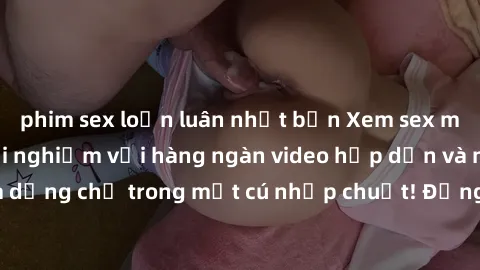 phim sex loạn luân nhật bản Xem sex miễn phí: Cùng trải nghiệm với hàng ngàn video hấp dẫn và nhiều thể loại đa dạng chỉ trong một cú nhấp chuột! Đừng bỏ lỡ cơ hội thưởng thức tuyệt vời này ngay hôm n