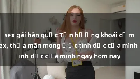 sex gái hàn quốc Tận hưởng khoái cảm với gái xinh sex, thỏa mãn mong ước tình dục của mình ngay hôm nay