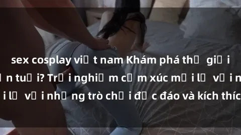 sex cosplay việt nam Khám phá thế giới sex trực tuyến: Hơn tuổi? Trải nghiệm cảm xúc mới lạ với những trò chơi độc đáo và kích thích người lớn